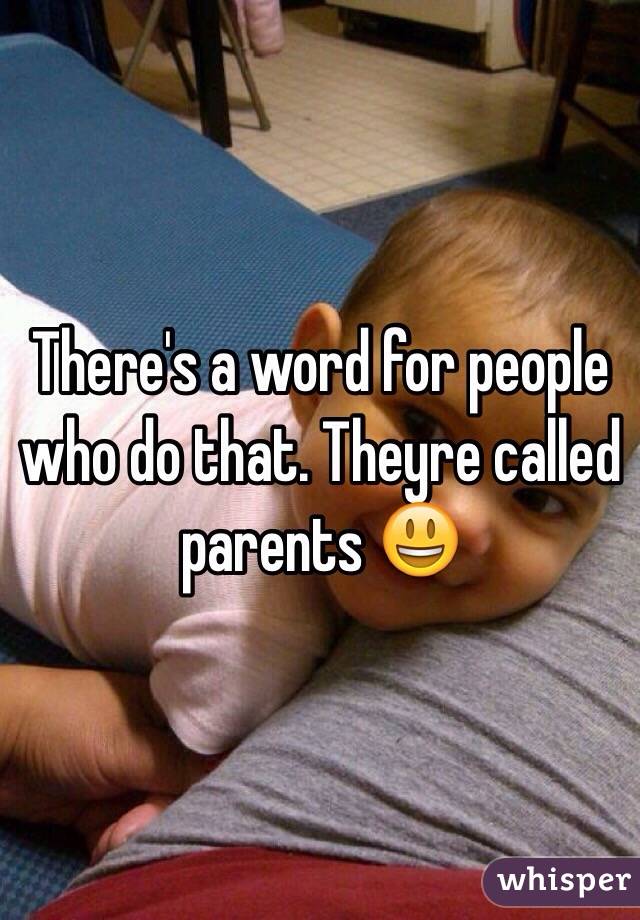 There's a word for people who do that. Theyre called parents 😃