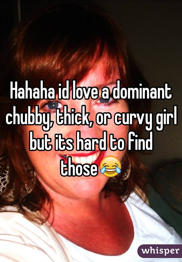 Hahaha id love a dominant chubby, thick, or curvy girl but its hard to find those😂
