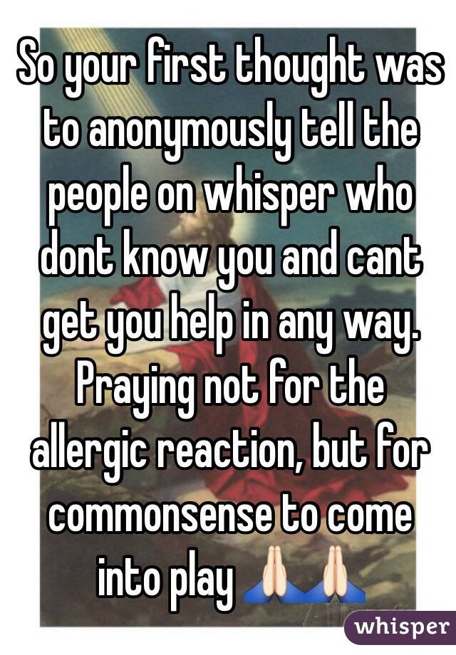 So your first thought was to anonymously tell the people on whisper who dont know you and cant get you help in any way.  Praying not for the allergic reaction, but for commonsense to come into play 🙏🏻🙏🏻