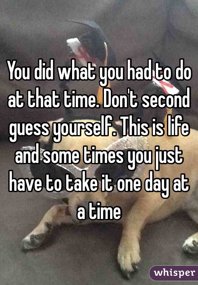 You did what you had to do at that time. Don't second guess yourself. This is life and some times you just have to take it one day at a time 
