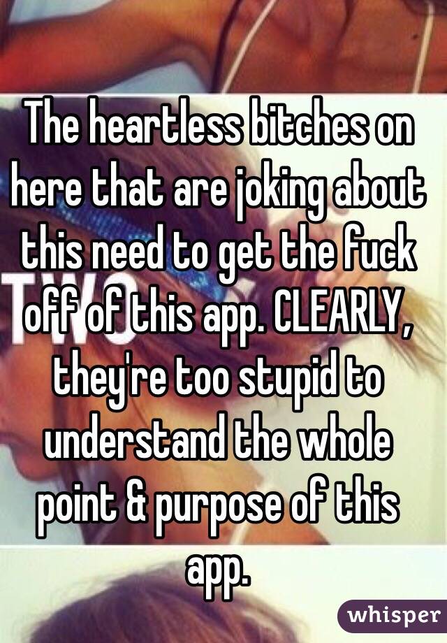 The heartless bitches on here that are joking about this need to get the fuck off of this app. CLEARLY, they're too stupid to understand the whole point & purpose of this app. 