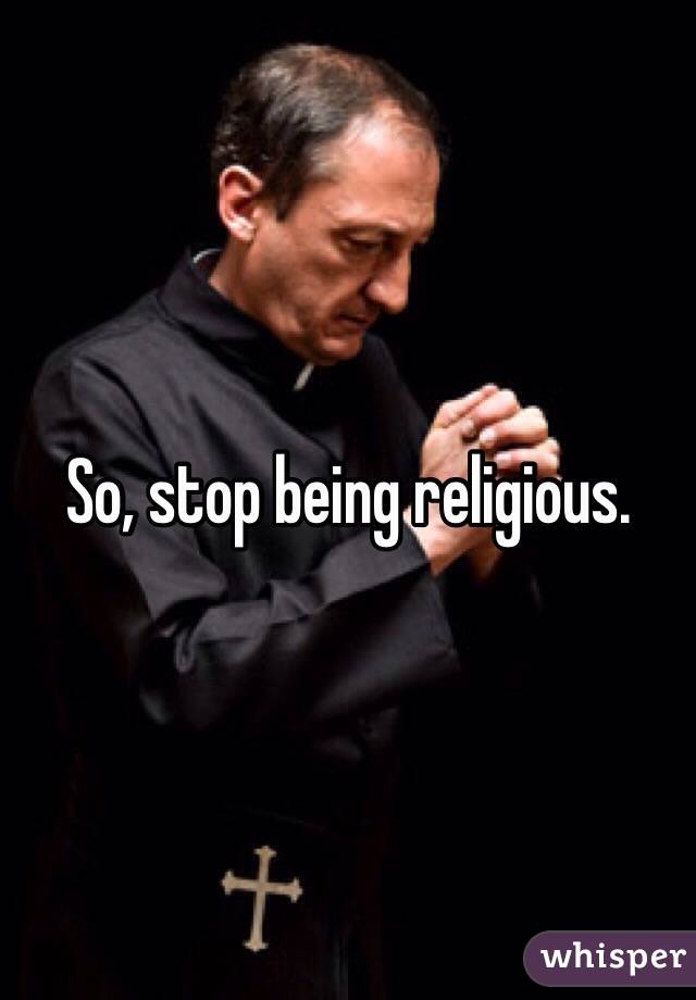 So, stop being religious. 