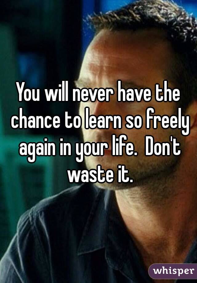 You will never have the chance to learn so freely again in your life.  Don't waste it.