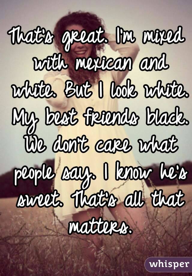 That's great. I'm mixed with mexican and white. But I look white. My best friends black. We don't care what people say. I know he's sweet. That's all that matters.