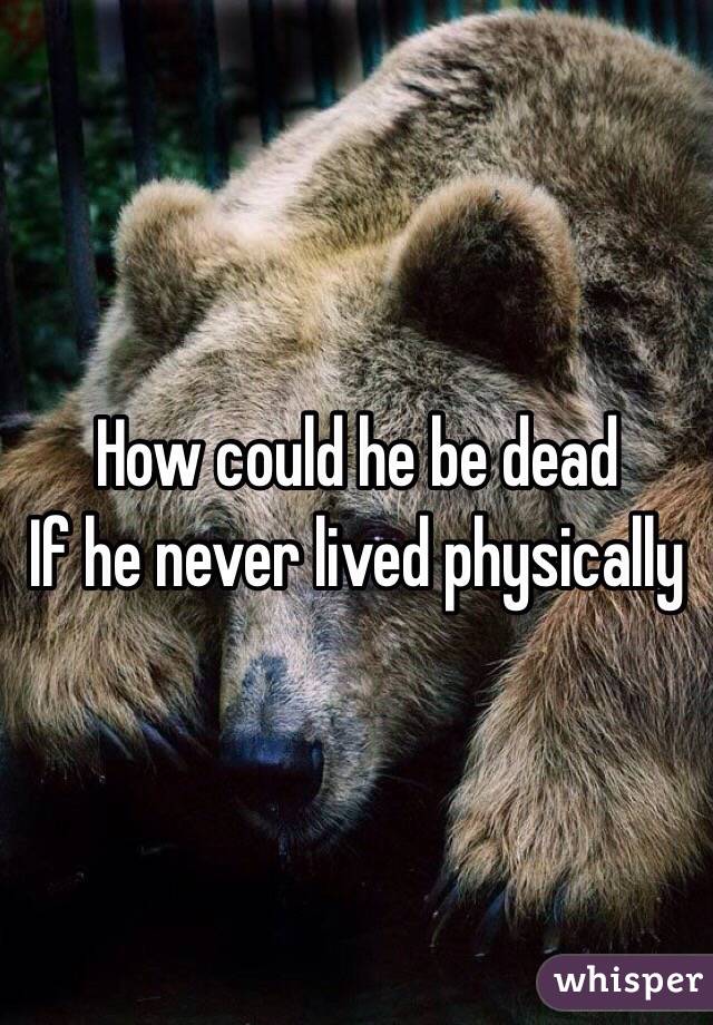 How could he be dead 
If he never lived physically 