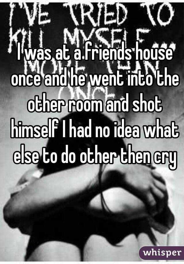 I was at a friends house once and he went into the other room and shot himself I had no idea what else to do other then cry 