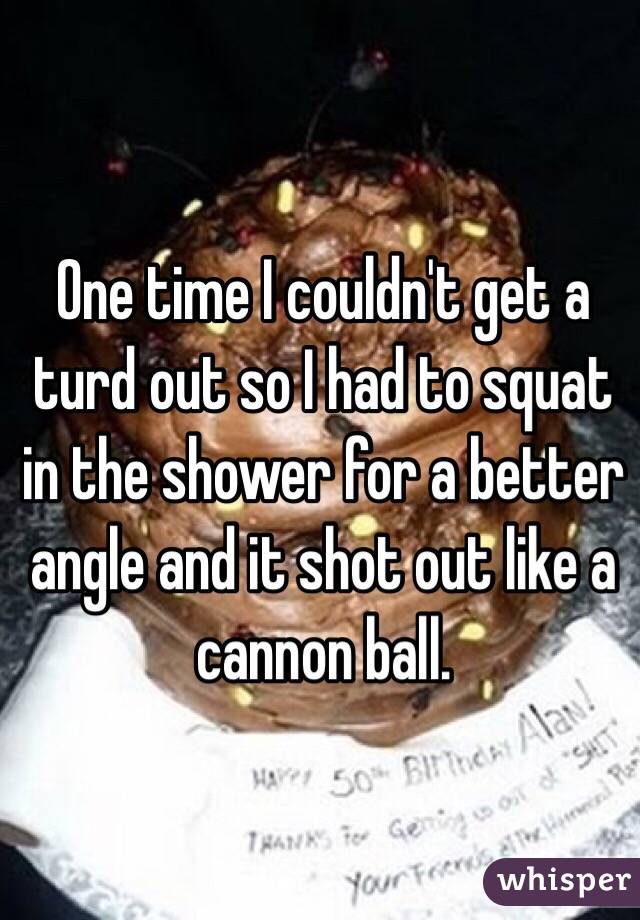 One time I couldn't get a turd out so I had to squat in the shower for a better angle and it shot out like a cannon ball.
