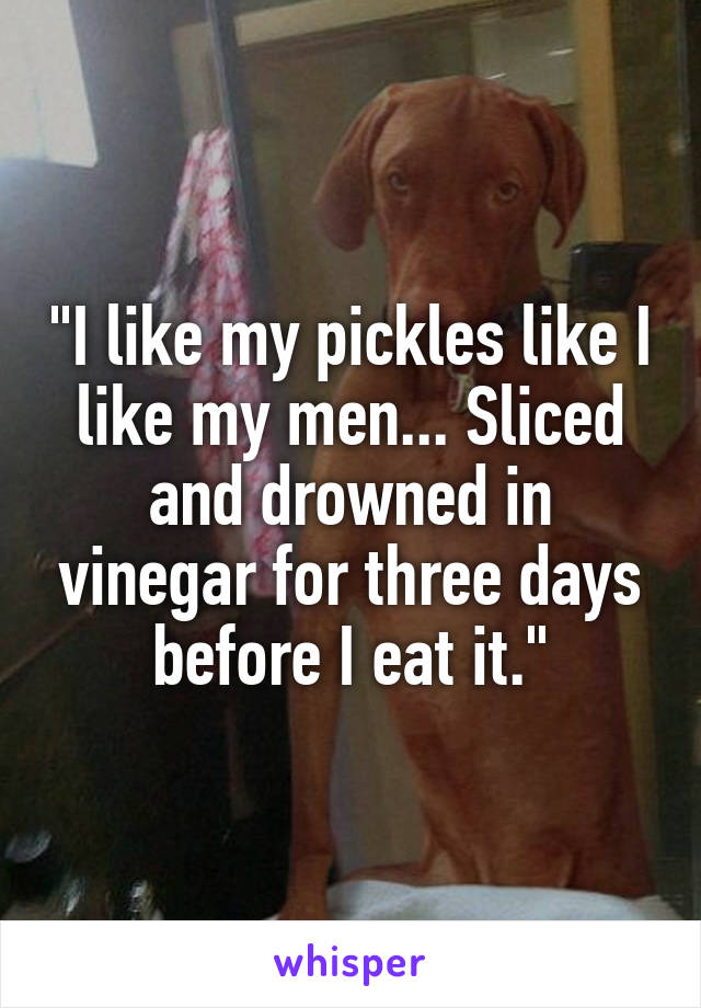 "I like my pickles like I like my men... Sliced and drowned in vinegar for three days before I eat it."