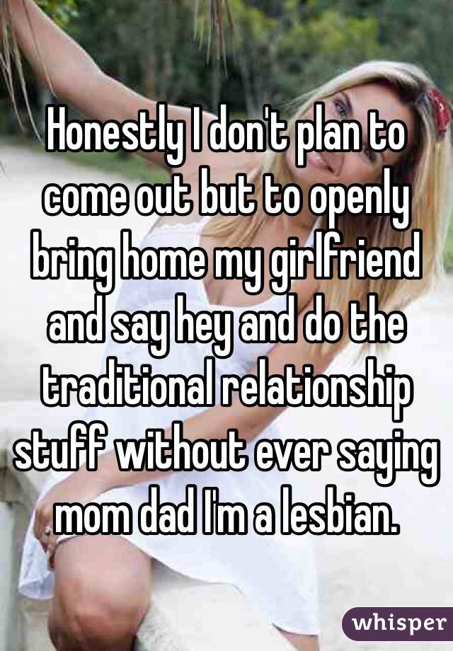 Honestly I don't plan to come out but to openly bring home my girlfriend and say hey and do the traditional relationship stuff without ever saying mom dad I'm a lesbian. 