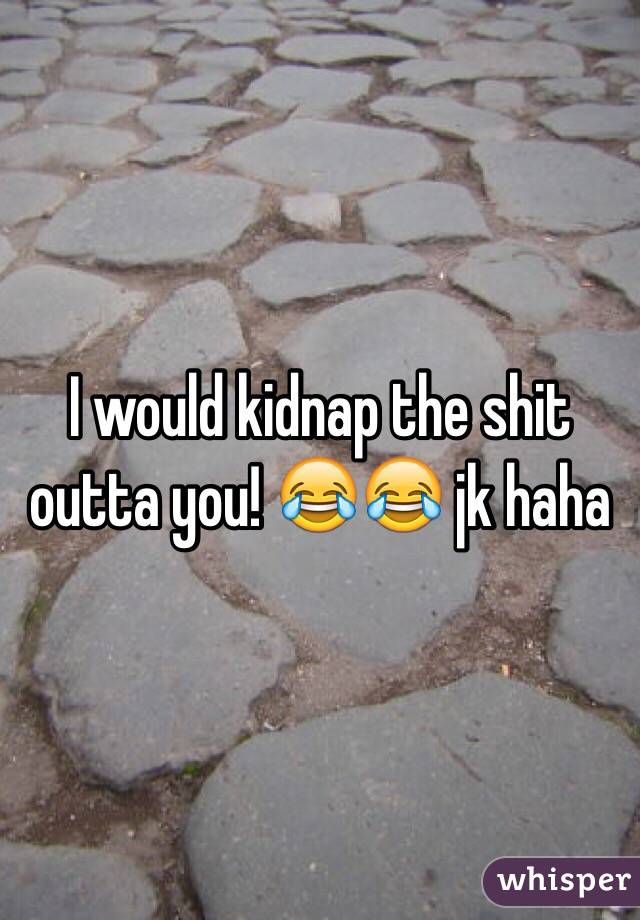 I would kidnap the shit outta you! 😂😂 jk haha