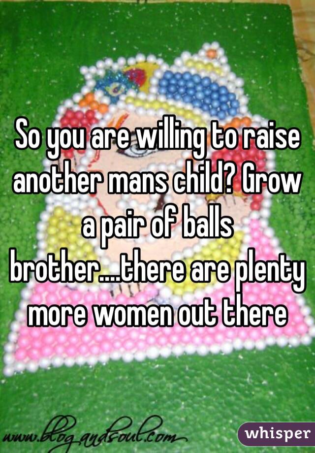 So you are willing to raise another mans child? Grow a pair of balls brother....there are plenty more women out there