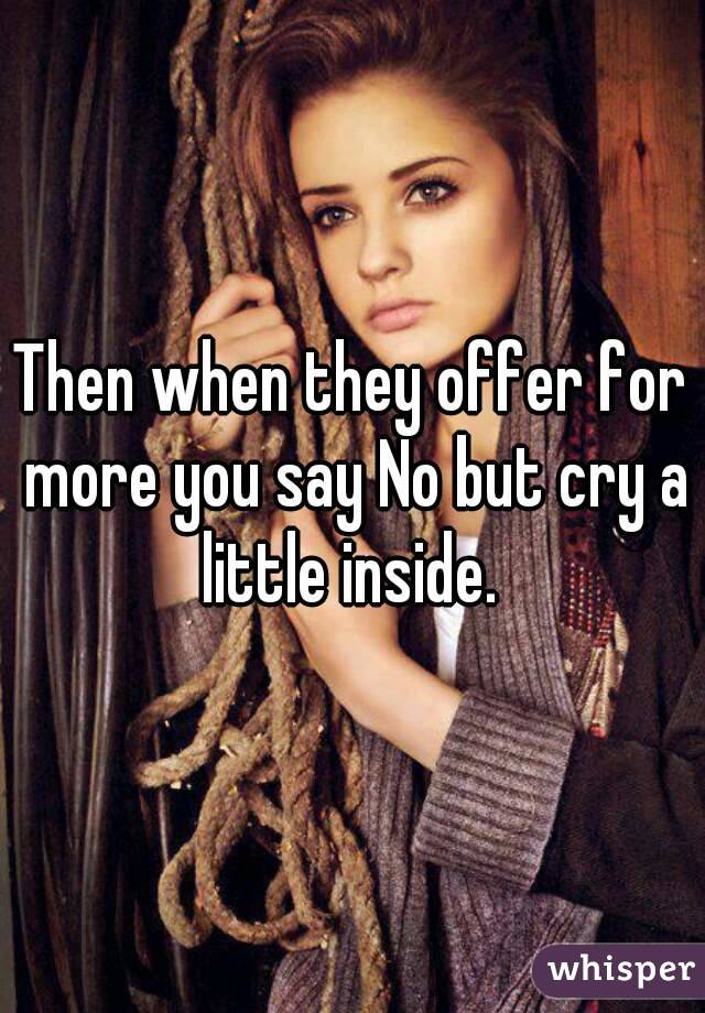 Then when they offer for more you say No but cry a little inside. 