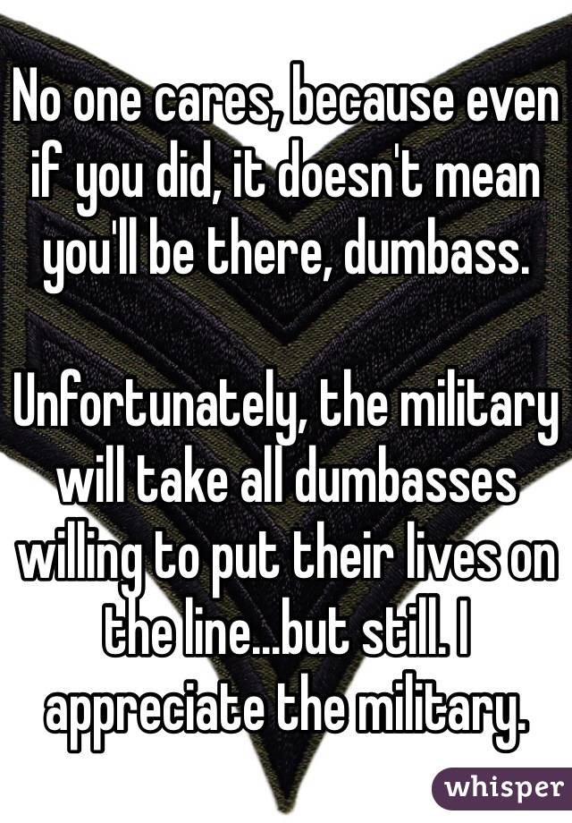 No one cares, because even if you did, it doesn't mean you'll be there, dumbass.

Unfortunately, the military will take all dumbasses willing to put their lives on the line...but still. I appreciate the military.