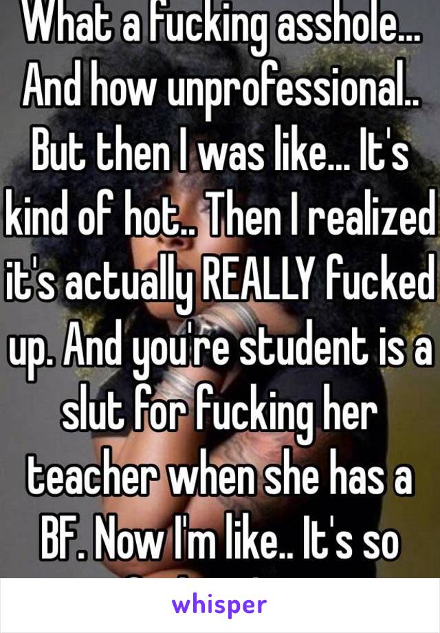 What a fucking asshole... And how unprofessional.. But then I was like... It's kind of hot.. Then I realized it's actually REALLY fucked up. And you're student is a slut for fucking her teacher when she has a BF. Now I'm like.. It's so fucking hot. 