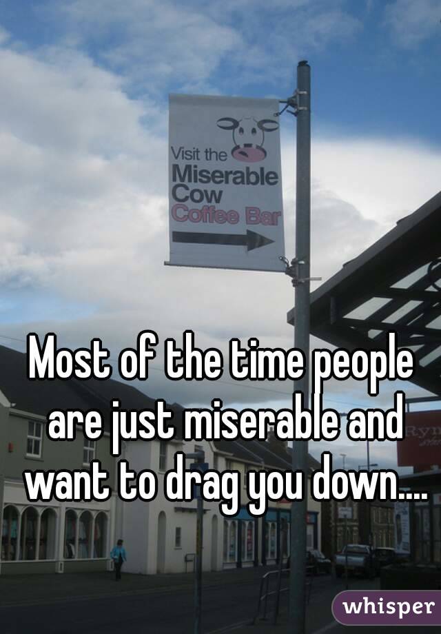 Most of the time people are just miserable and want to drag you down....