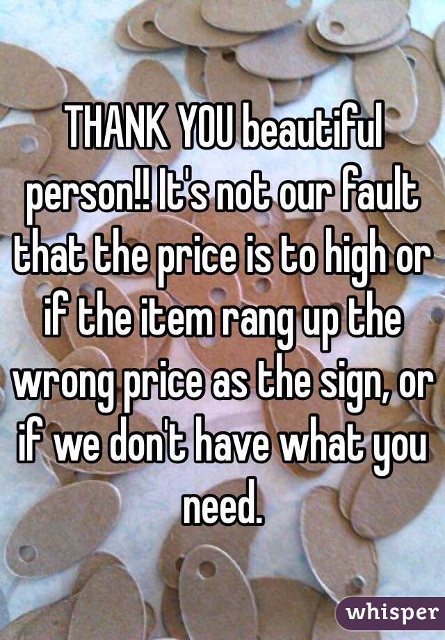 THANK YOU beautiful person!! It's not our fault that the price is to high or if the item rang up the wrong price as the sign, or if we don't have what you need.