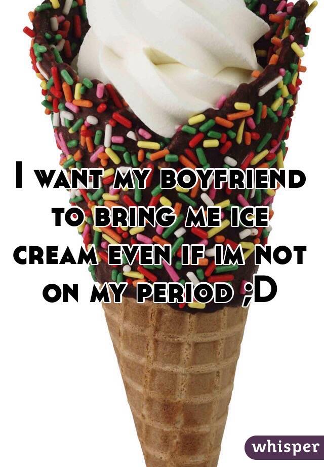 I want my boyfriend to bring me ice cream even if im not on my period ;D