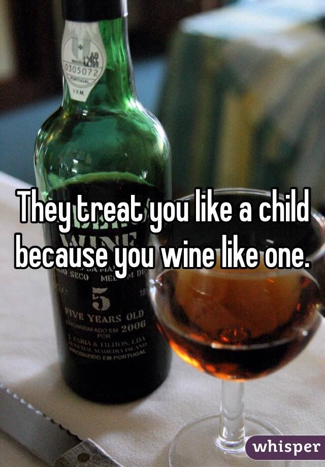They treat you like a child because you wine like one.