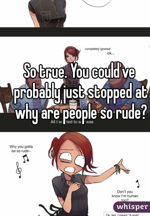 So true. You could've probably just stopped at why are people so rude?