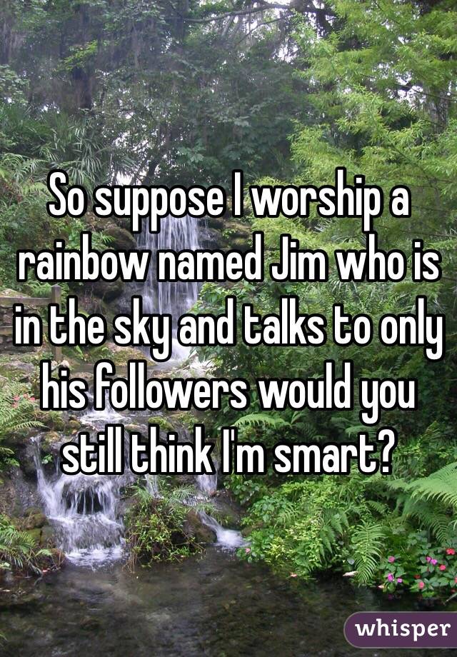 So suppose I worship a rainbow named Jim who is in the sky and talks to only his followers would you still think I'm smart?