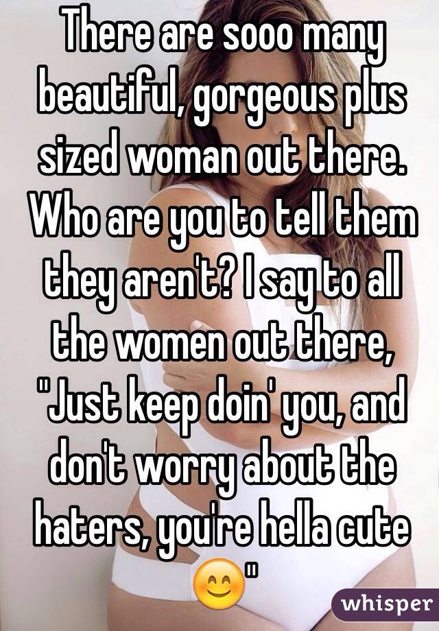 There are sooo many beautiful, gorgeous plus sized woman out there. Who are you to tell them they aren't? I say to all the women out there, "Just keep doin' you, and don't worry about the haters, you're hella cute 😊"