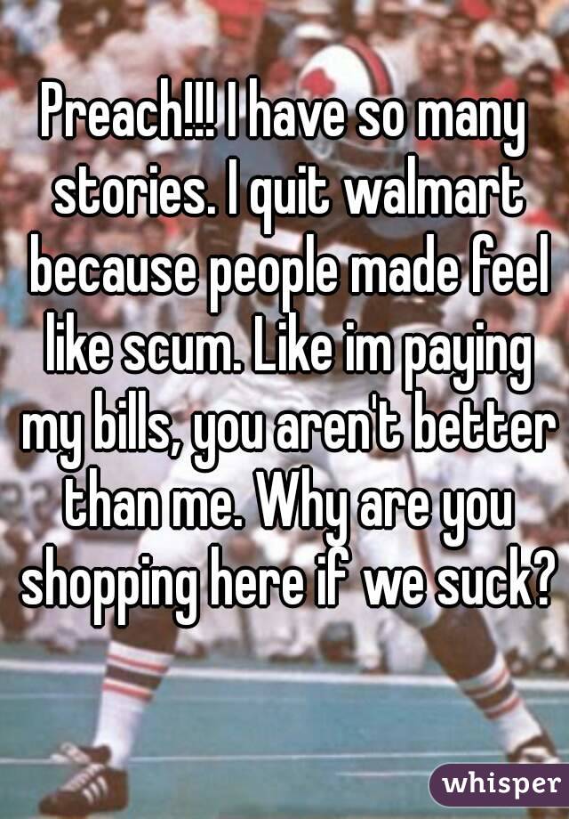 Preach!!! I have so many stories. I quit walmart because people made feel like scum. Like im paying my bills, you aren't better than me. Why are you shopping here if we suck? 