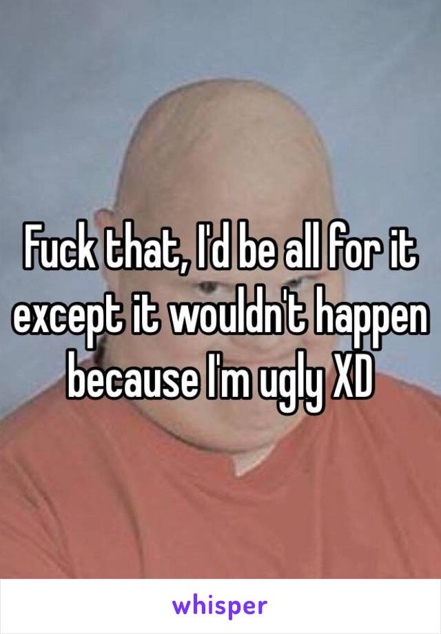Fuck that, I'd be all for it except it wouldn't happen because I'm ugly XD