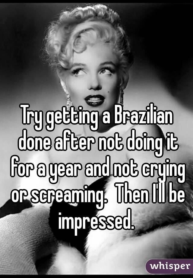 Try getting a Brazilian done after not doing it for a year and not crying or screaming.  Then I'll be impressed. 