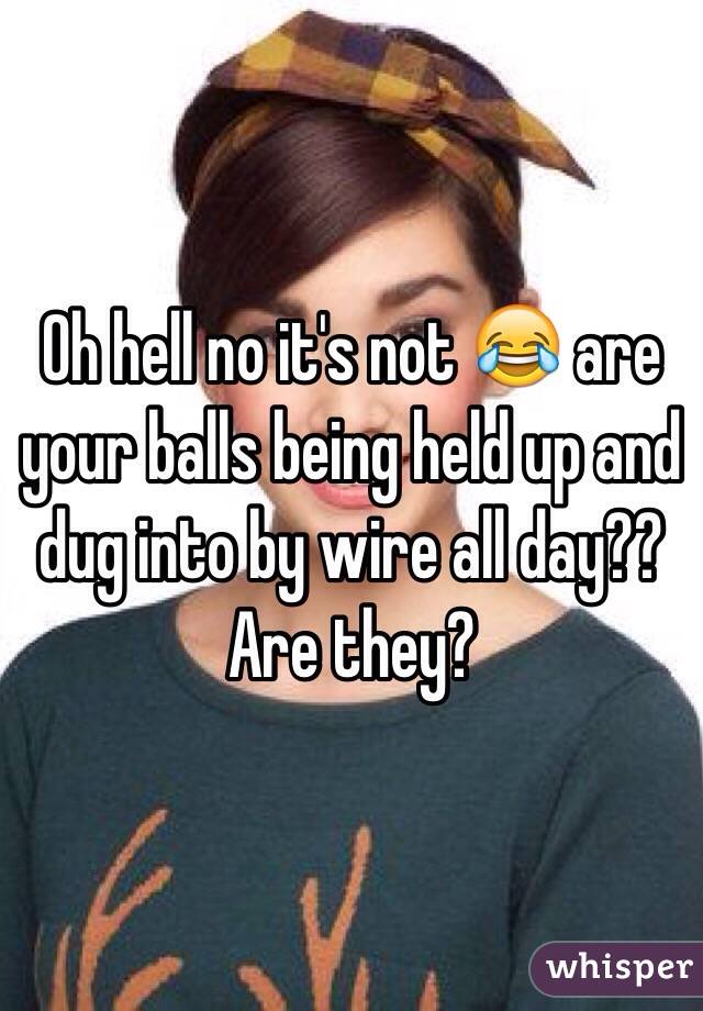 Oh hell no it's not 😂 are your balls being held up and dug into by wire all day?? Are they? 