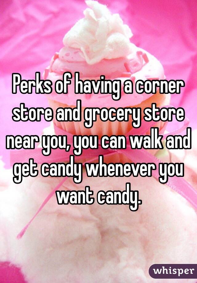 Perks of having a corner store and grocery store near you, you can walk and get candy whenever you want candy. 