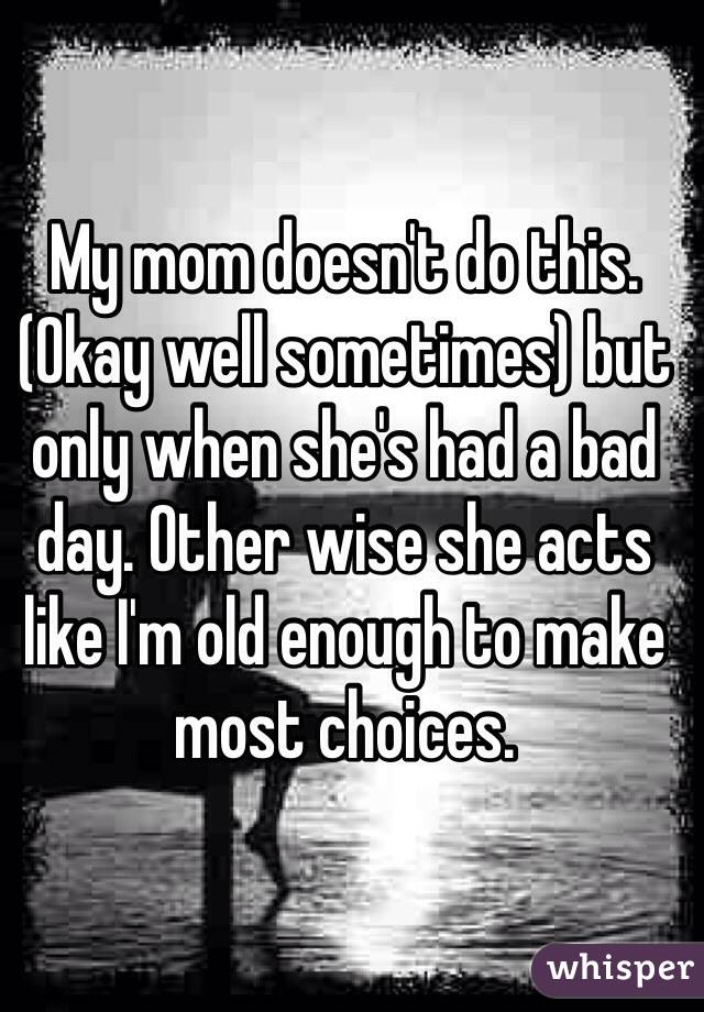 My mom doesn't do this. (Okay well sometimes) but only when she's had a bad day. Other wise she acts like I'm old enough to make most choices. 