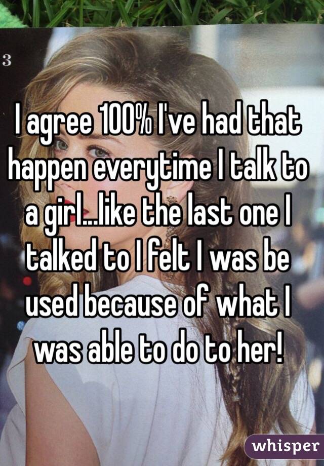 I agree 100% I've had that happen everytime I talk to a girl...like the last one I talked to I felt I was be used because of what I was able to do to her!