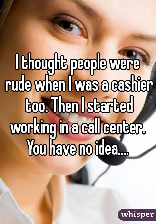 I thought people were rude when I was a cashier too. Then I started working in a call center. 
You have no idea....