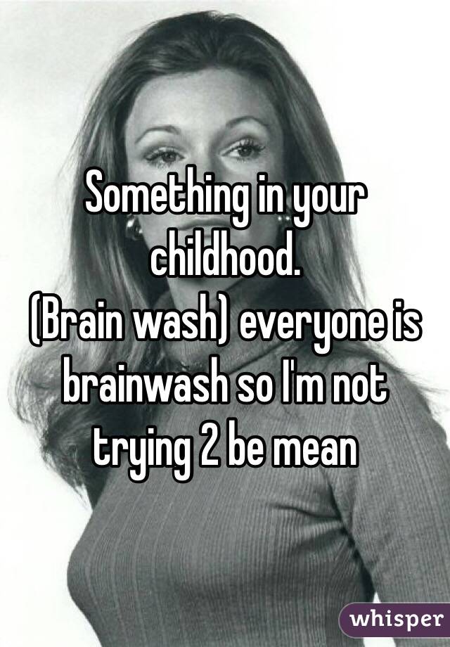 Something in your childhood. 
(Brain wash) everyone is brainwash so I'm not trying 2 be mean