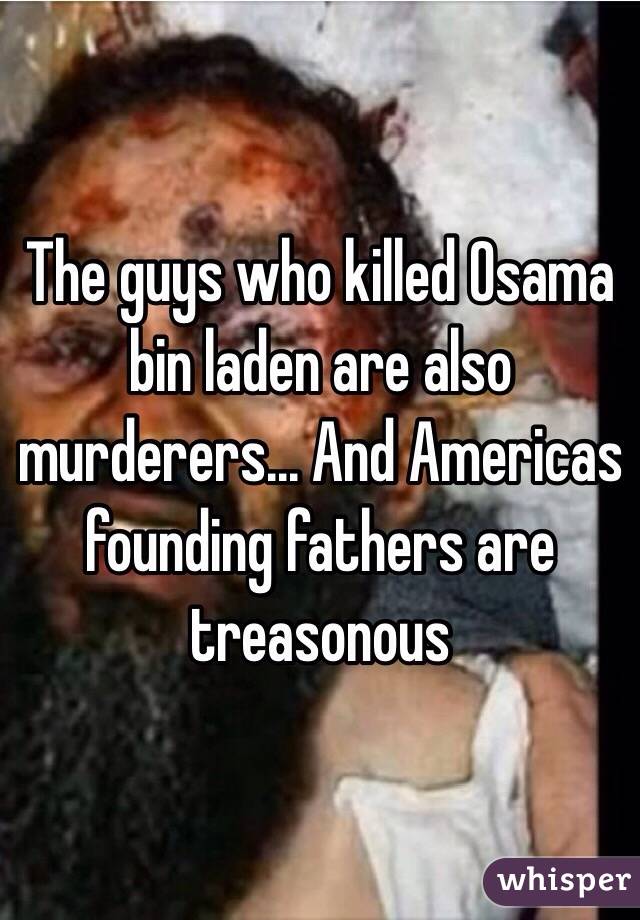 The guys who killed Osama bin laden are also murderers... And Americas founding fathers are treasonous 