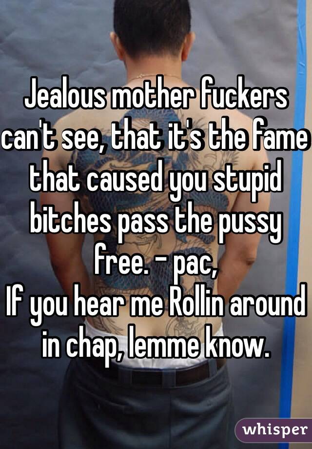 Jealous mother fuckers can't see, that it's the fame that caused you stupid bitches pass the pussy free. - pac,
If you hear me Rollin around in chap, lemme know. 