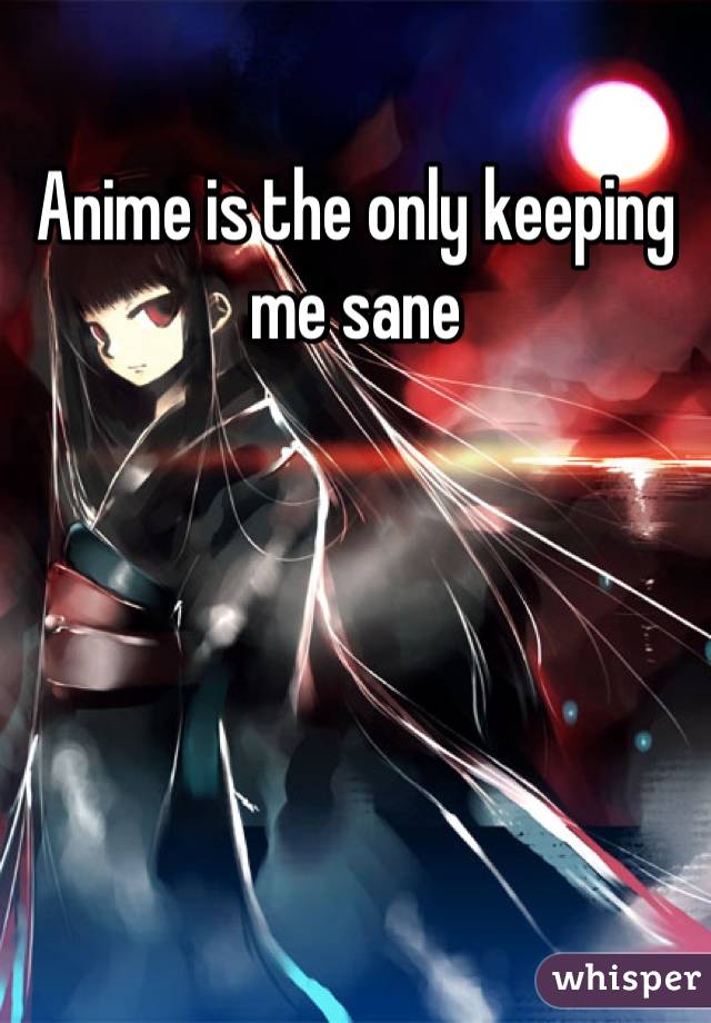 Anime is the only keeping me sane