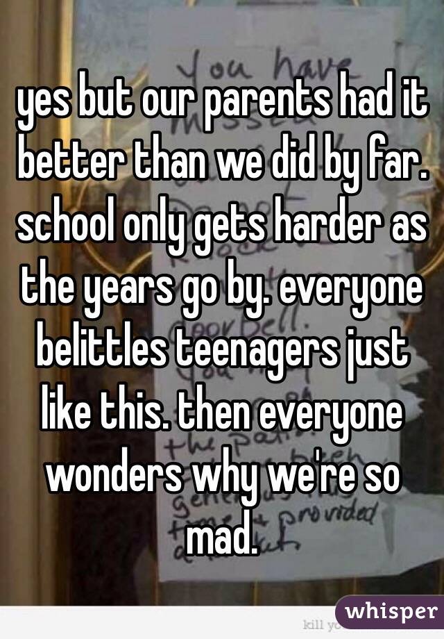 yes but our parents had it better than we did by far. school only gets harder as the years go by. everyone belittles teenagers just like this. then everyone wonders why we're so mad. 