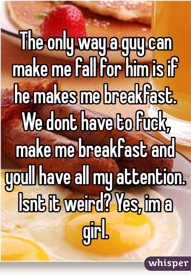 The only way a guy can make me fall for him is if he makes me breakfast. We dont have to fuck, make me breakfast and youll have all my attention. Isnt it weird? Yes, im a girl. 