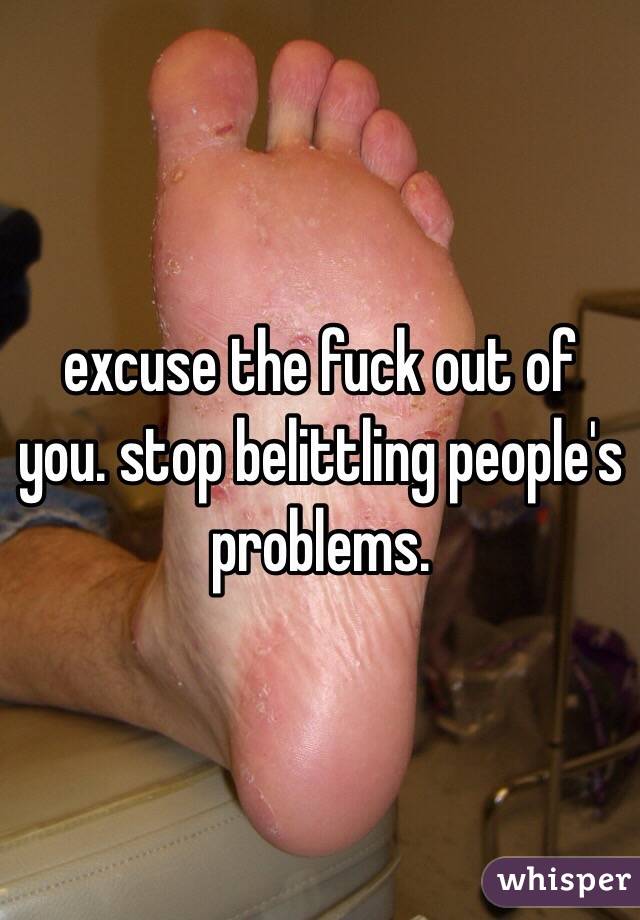 excuse the fuck out of you. stop belittling people's problems. 