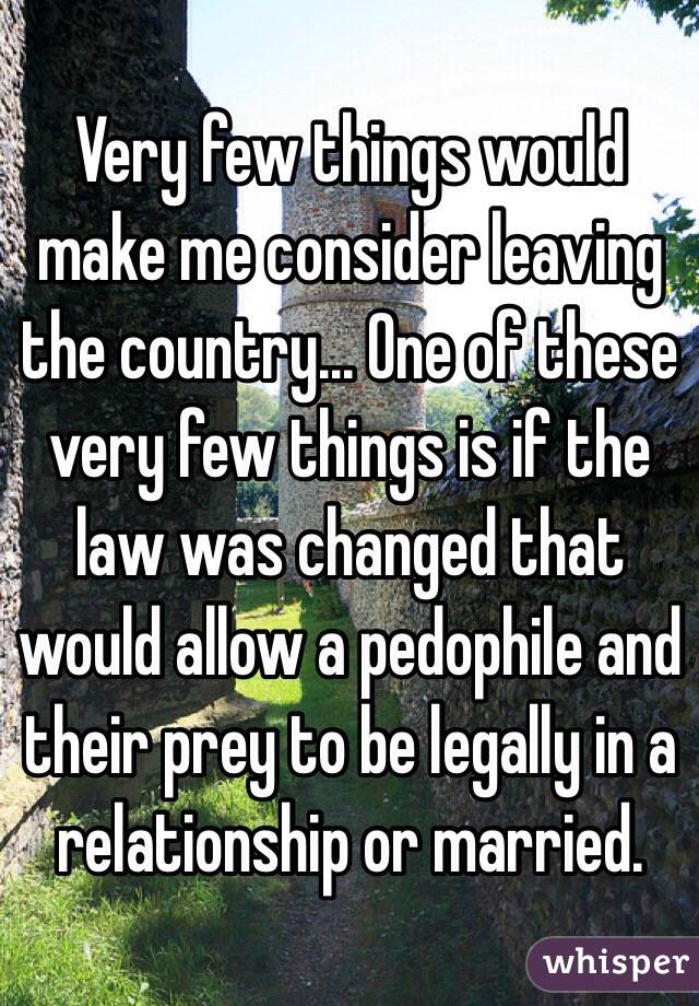 Very few things would make me consider leaving the country... One of these very few things is if the law was changed that would allow a pedophile and their prey to be legally in a relationship or married. 