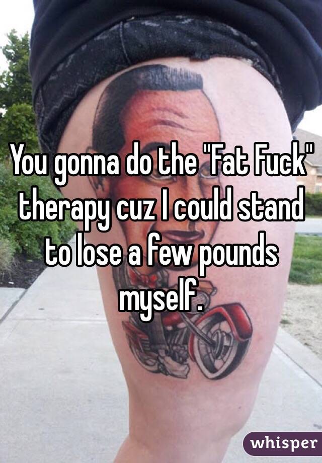You gonna do the "Fat Fuck" therapy cuz I could stand to lose a few pounds myself. 