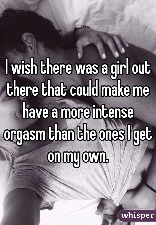I wish there was a girl out there that could make me have a more intense orgasm than the ones I get on my own.