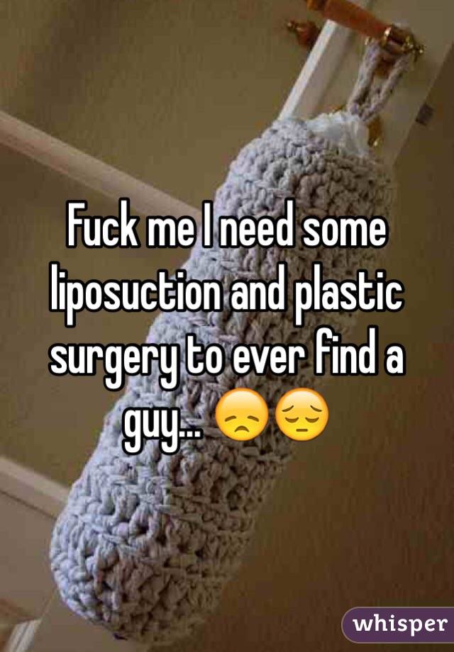 Fuck me I need some liposuction and plastic surgery to ever find a guy... 😞😔