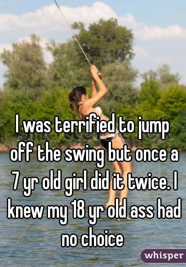 I was terrified to jump off the swing but once a 7 yr old girl did it twice. I knew my 18 yr old ass had no choice 