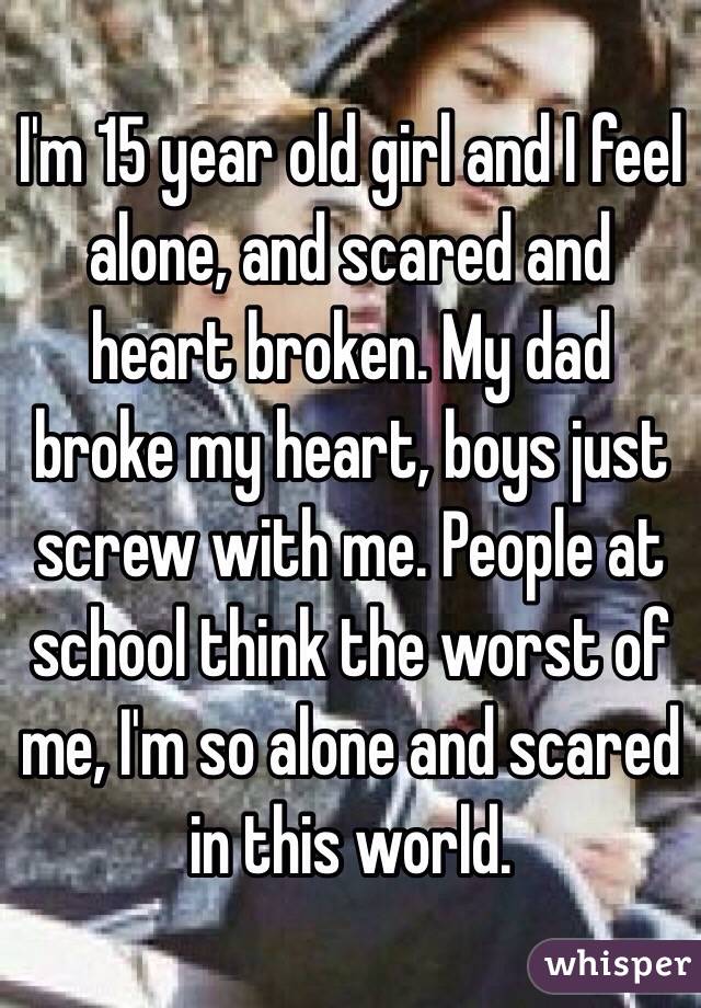 I'm 15 year old girl and I feel alone, and scared and heart broken. My dad broke my heart, boys just screw with me. People at school think the worst of me, I'm so alone and scared in this world. 
