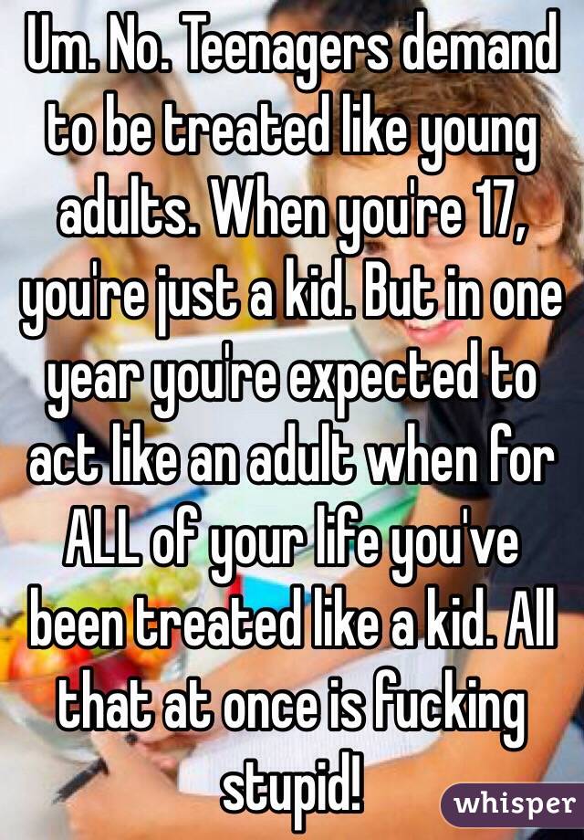 Um. No. Teenagers demand to be treated like young adults. When you're 17, you're just a kid. But in one year you're expected to act like an adult when for ALL of your life you've been treated like a kid. All that at once is fucking stupid! 