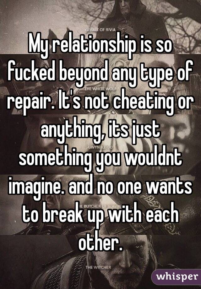 My relationship is so fucked beyond any type of repair. It's not cheating or anything, its just something you wouldnt imagine. and no one wants to break up with each other. 