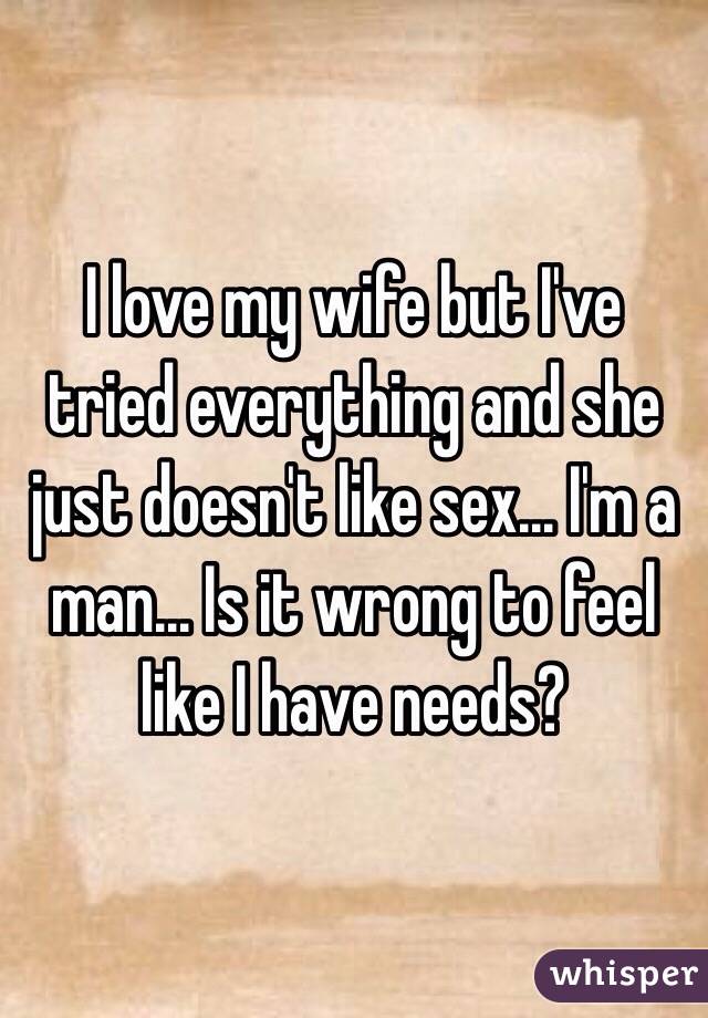 I love my wife but I've tried everything and she just doesn't like sex... I'm a man... Is it wrong to feel like I have needs?