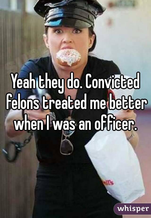 Yeah they do. Convicted felons treated me better when I was an officer. 
